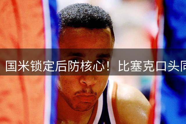 国米锁定后防核心！比塞克口头同意续约至2031年