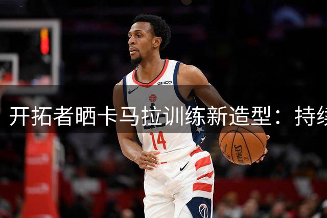 开拓者晒卡马拉训练新造型：持续进步中