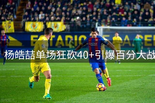 杨皓喆单场狂砍40+引爆百分大战 球迷直呼"杀神模式降临