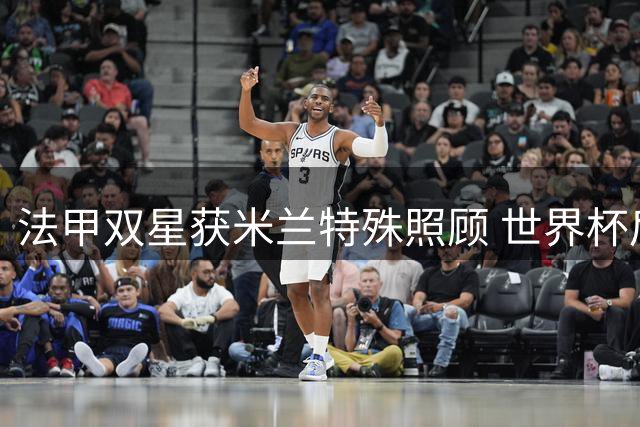 法甲双星获米兰特殊照顾 世界杯后归队时间延至联赛前