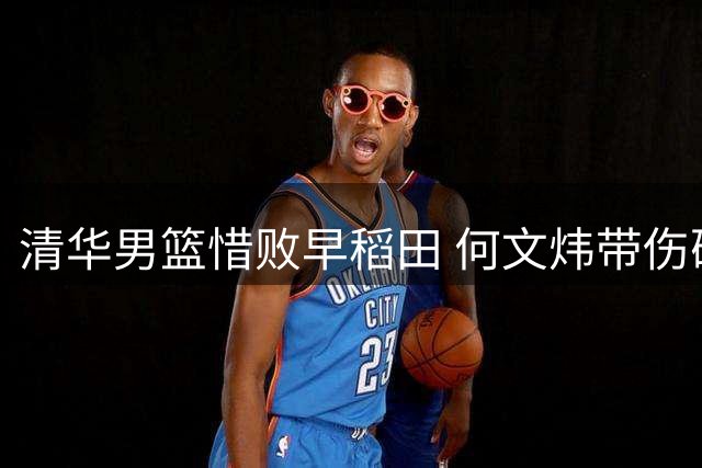 清华男篮惜败早稻田 何文炜带伤砍12+4引期待