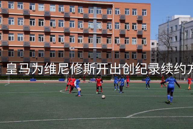 皇马为维尼修斯开出创纪录续约方案 年薪将突破2000万欧元大关