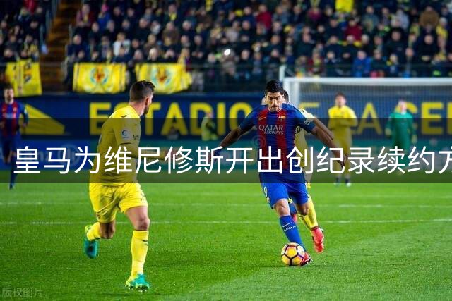 皇马为维尼修斯开出创纪录续约方案 年薪将突破2000万欧元大关