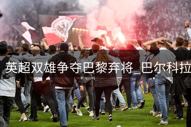 英超双雄争夺巴黎弃将 巴尔科拉1.7亿欧天价引争议