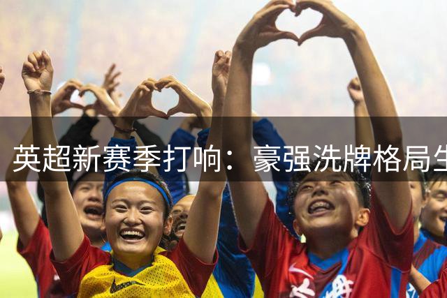 英超新赛季打响：豪强洗牌格局生变，曼城面临严峻挑战