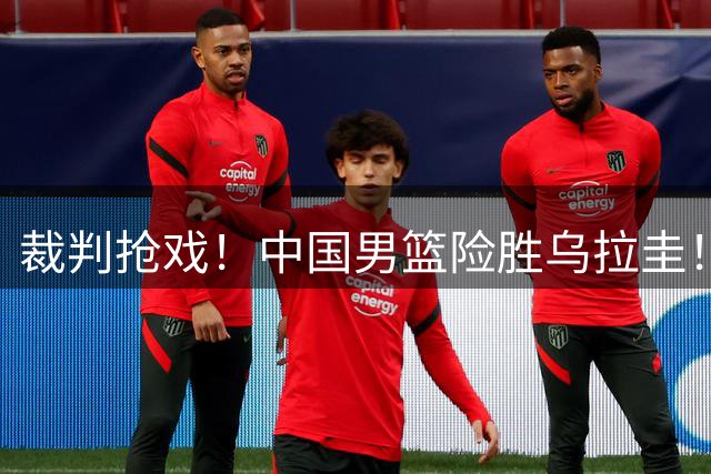 裁判抢戏！中国男篮险胜乌拉圭！时隔42年两队再次交手