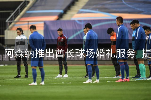 阿森纳推出酋长球场婚礼服务 提供定制足球主题庆典