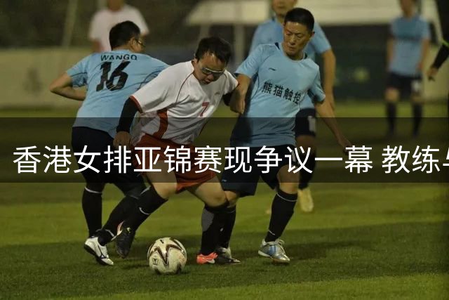 香港女排亚锦赛现争议一幕 教练与队员表现形成鲜明对比