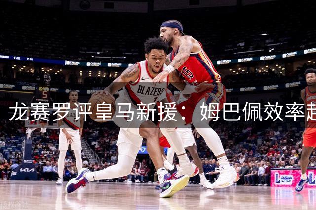 龙赛罗评皇马新援：姆巴佩效率超梅西 穆帅全力启用
